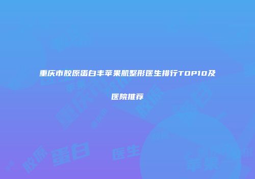 重庆市胶原蛋白丰苹果肌整形医生排行TOP10及医院推荐
