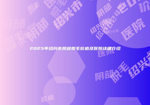 2025年绍兴市阴部脱毛价格及医院详细介绍