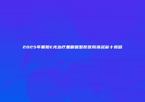 2025年襄阳E光治疗黑眼圈整形医院排名前十揭晓