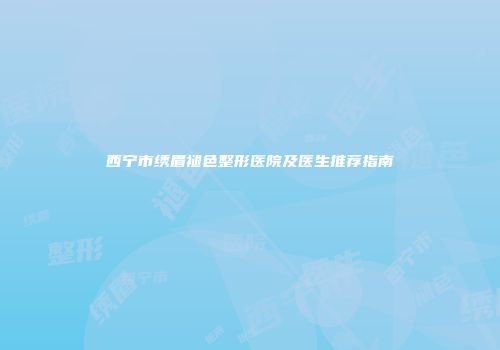 西宁市绣眉褪色整形医院及医生推荐指南