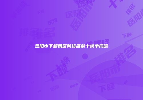 岳阳市下颌角医院排名前十榜单揭晓