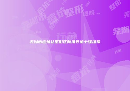芜湖市痘坑祛整形医院排行前十强推荐