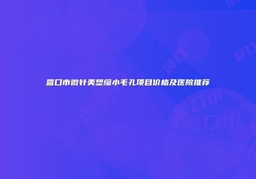 营口市微针美塑缩小毛孔项目价格及医院推荐