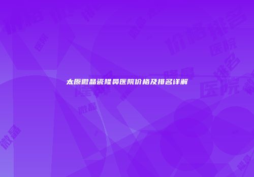 太原微晶瓷隆鼻医院价格及排名详解