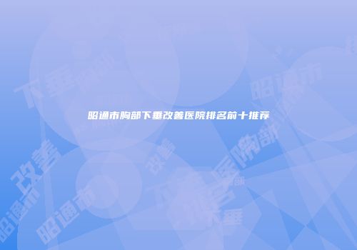 昭通市胸部下垂改善医院排名前十推荐