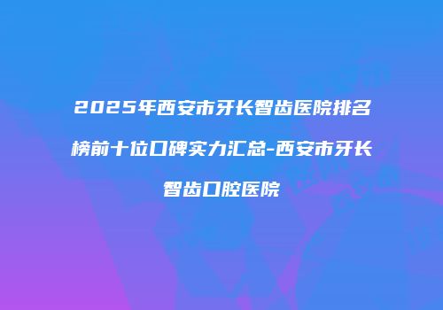 2025年西安市牙长智齿医院排名榜前十位口碑实力汇总-西安市牙长智齿口腔医院