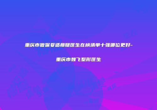 重庆市做保妥适瘦腿医生在榜清单十强哪位更好-重庆市魏飞整形医生