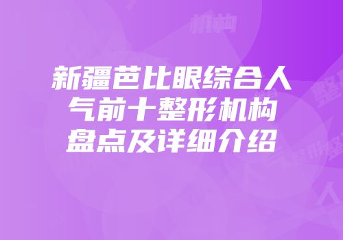 新疆芭比眼综合人气前十整形机构盘点及详细介绍