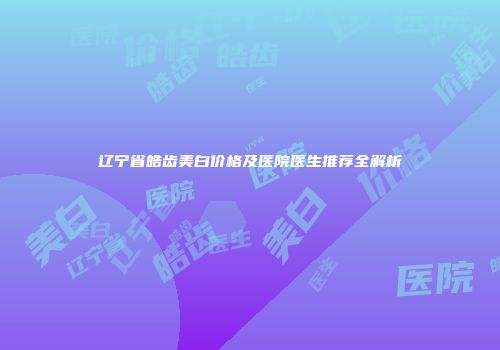 辽宁省皓齿美白价格及医院医生推荐全解析