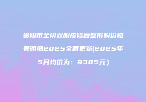 贵阳市全切双眼皮修复整形科价格表明细2025全面更新(2025年5月均价为：9305元）