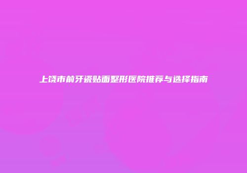 上饶市前牙瓷贴面整形医院推荐与选择指南