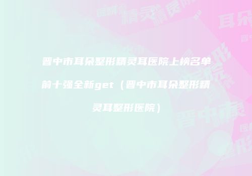 晋中市耳朵整形精灵耳医院上榜名单前十强全新get（晋中市耳朵整形精灵耳整形医院）