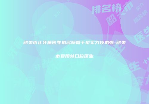 韶关市止牙痛医生排名榜前十位实力技术强-韶关市蒋段林口腔医生