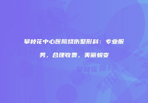 攀枝花中心医院烧伤整形科：专业服务，合理收费，美丽蜕变