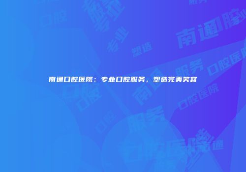 南通口腔医院：专业口腔服务，塑造完美笑容