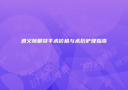 遵义除眼袋手术价格与术后护理指南