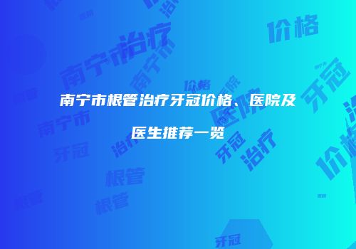 南宁市根管治疗牙冠价格、医院及医生推荐一览