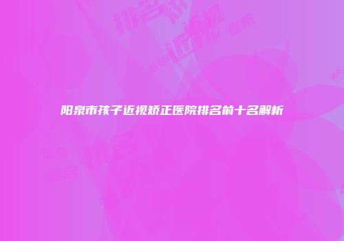 阳泉市孩子近视矫正医院排名前十名解析