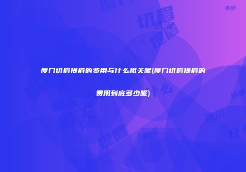 厦门切眉提眉的费用与什么相关呢(厦门切眉提眉的费用到底多少呢)