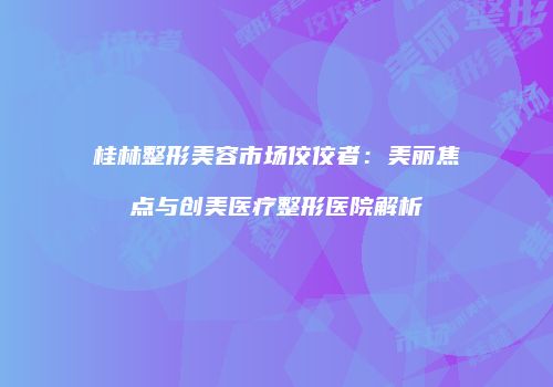 桂林整形美容市场佼佼者：美丽焦点与创美医疗整形医院解析