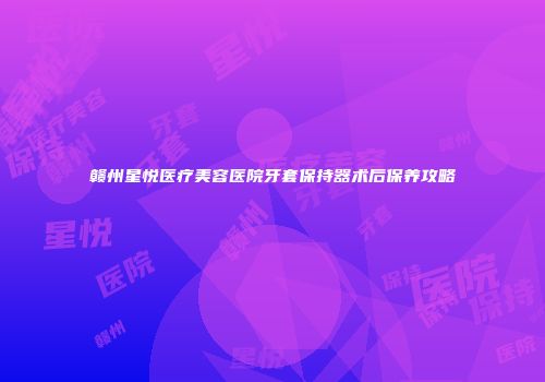 赣州星悦医疗美容医院牙套保持器术后保养攻略