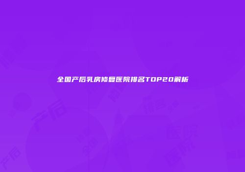全国产后乳房修复医院排名TOP20解析