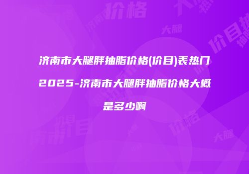 济南市大腿胖抽脂价格(价目)表热门2025-济南市大腿胖抽脂价格大概是多少啊