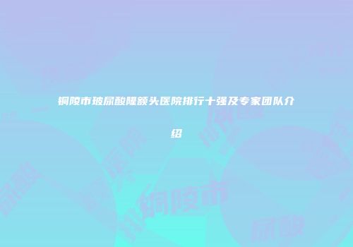铜陵市玻尿酸隆额头医院排行十强及专家团队介绍