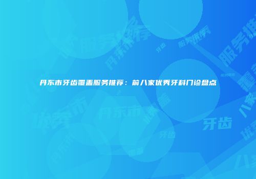 丹东市牙齿覆盖服务推荐：前八家优秀牙科门诊盘点
