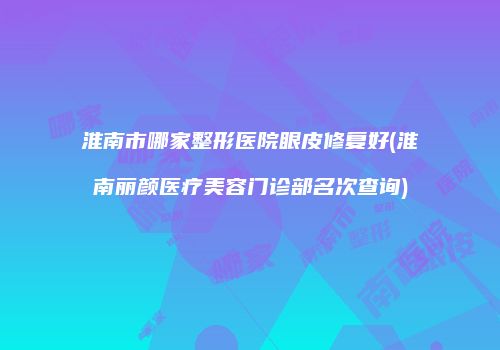 淮南市哪家整形医院眼皮修复好(淮南丽颜医疗美容门诊部名次查询)