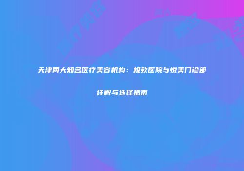 天津两大知名医疗美容机构：极致医院与悦美门诊部详解与选择指南
