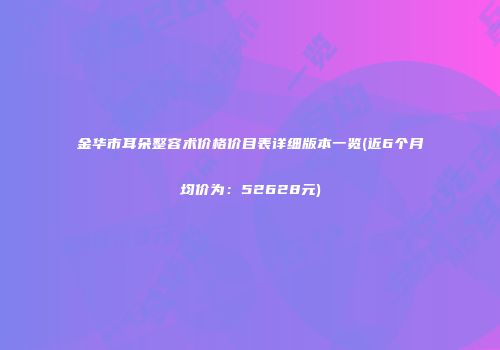 金华市耳朵整容术价格价目表详细版本一览(近6个月均价为：52628元)
