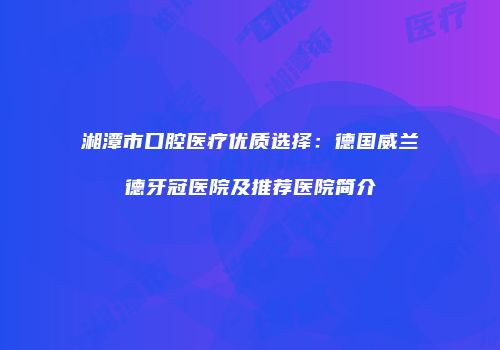 湘潭市口腔医疗优质选择：德国威兰德牙冠医院及推荐医院简介
