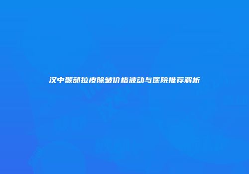 汉中颞部拉皮除皱价格波动与医院推荐解析
