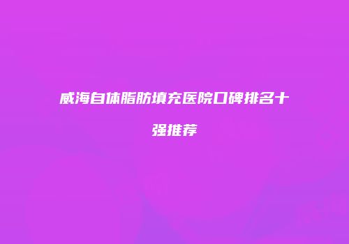 威海自体脂肪填充医院口碑排名十强推荐
