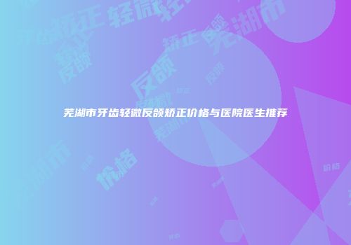 芜湖市牙齿轻微反颌矫正价格与医院医生推荐