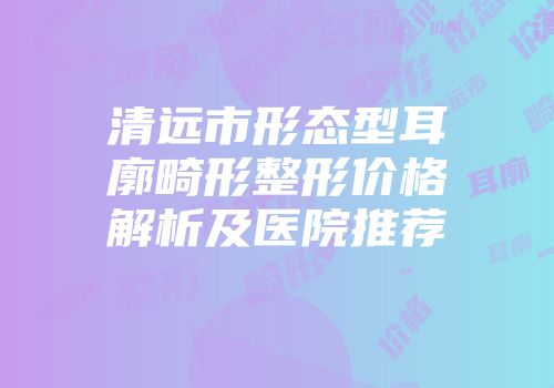 清远市形态型耳廓畸形整形价格解析及医院推荐