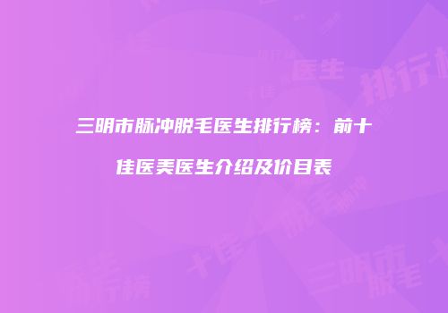 三明市脉冲脱毛医生排行榜：前十佳医美医生介绍及价目表