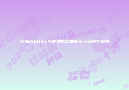 桂林市2025年种植修复医院前十名榜单揭晓
