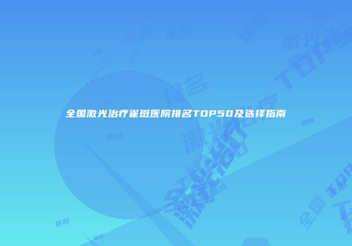 全国激光治疗雀斑医院排名TOP50及选择指南