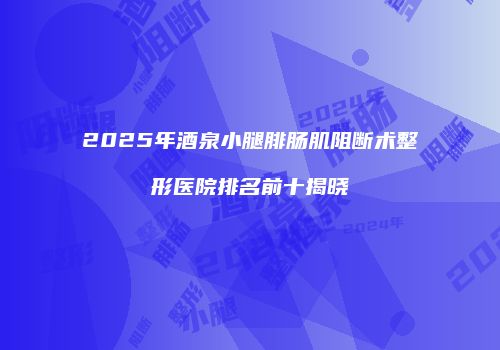 2025年酒泉小腿腓肠肌阻断术整形医院排名前十揭晓