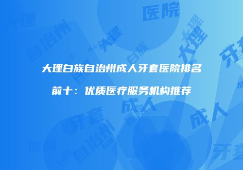 大理白族自治州成人牙套医院排名前十：优质医疗服务机构推荐