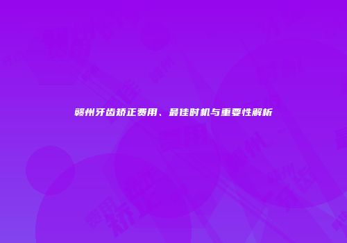 赣州牙齿矫正费用、最佳时机与重要性解析