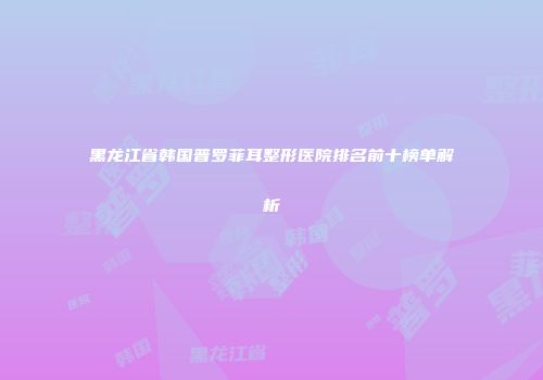 黑龙江省韩国普罗菲耳整形医院排名前十榜单解析