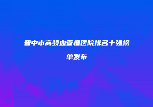 晋中市高频血管瘤医院排名十强榜单发布