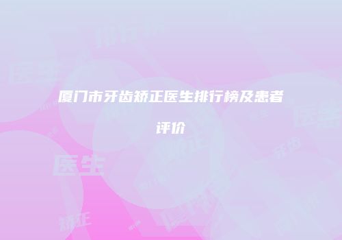 厦门市牙齿矫正医生排行榜及患者评价