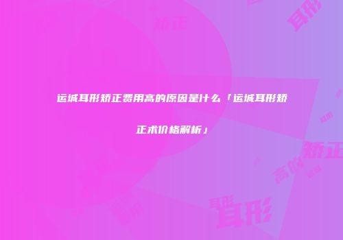 运城耳形矫正费用高的原因是什么「运城耳形矫正术价格解析」