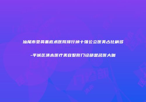 汕尾市垫鼻基底术医院排行榜十强公立医美占比稍多-平城区清木医疗美容整形门诊部是名医大咖