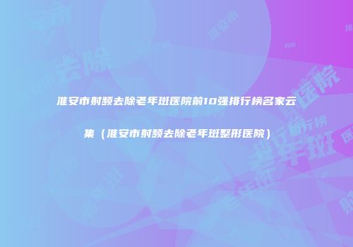 淮安市射频去除老年斑医院前10强排行榜名家云集（淮安市射频去除老年斑整形医院）