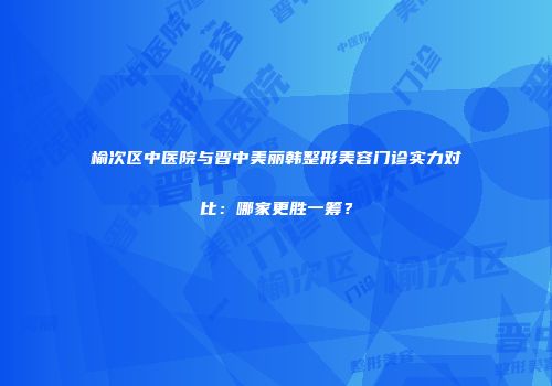 榆次区中医院与晋中美丽韩整形美容门诊实力对比：哪家更胜一筹？